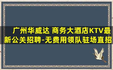 广州华威达 商务大酒店KTV最新公关招聘-无费用领队驻场直招